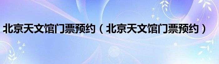 北京天文馆门票预约（北京天文馆门票预约）