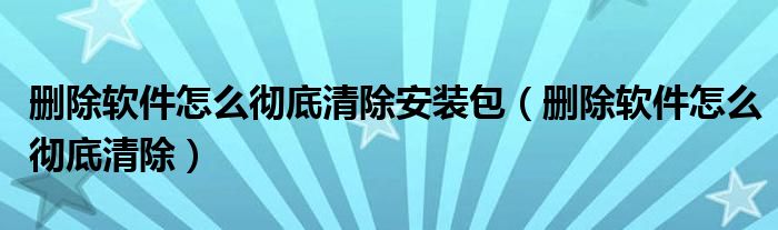 删除软件怎么彻底清除安装包（删除软件怎么彻底清除）