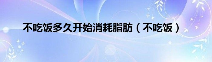 不吃饭多久开始消耗脂肪（不吃饭）