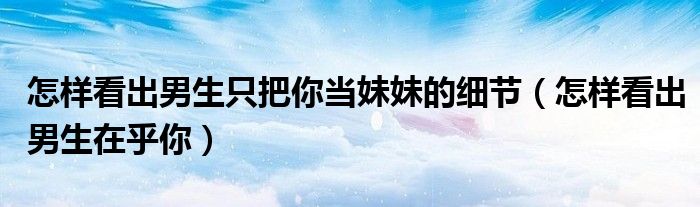 怎样看出男生只把你当妹妹的细节（怎样看出男生在乎你）