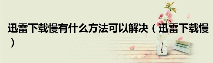 迅雷下载慢有什么方法可以解决（迅雷下载慢）