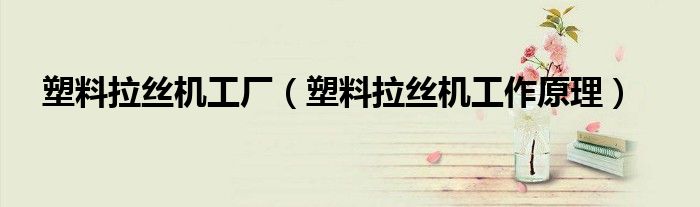 塑料拉丝机工厂（塑料拉丝机工作原理）