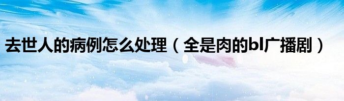 去世人的病例怎么处理（全是肉的bl广播剧）