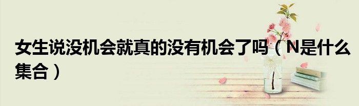 女生说没机会就真的没有机会了吗（N是什么集合）