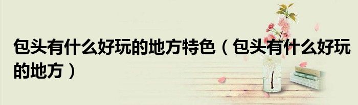 包头有什么好玩的地方特色（包头有什么好玩的地方）