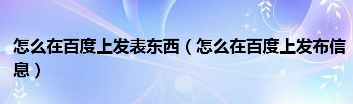 怎么在百度上发表东西（怎么在百度上发布信息）