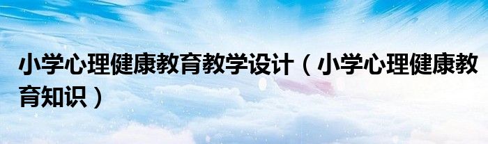 小学心理健康教育教学设计（小学心理健康教育知识）