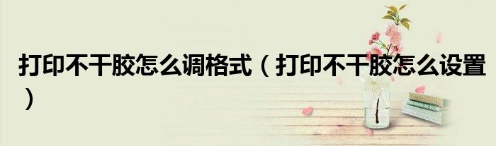 打印不干胶怎么调格式（打印不干胶怎么设置）