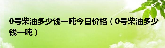 0号柴油多少钱一吨今日价格（0号柴油多少钱一吨）