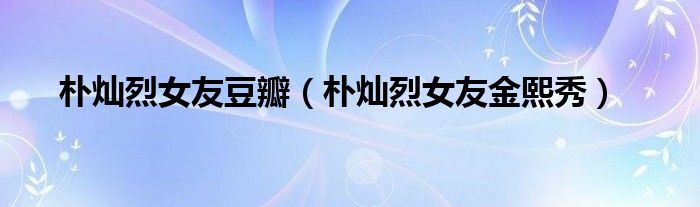 朴灿烈女友豆瓣（朴灿烈女友金熙秀）
