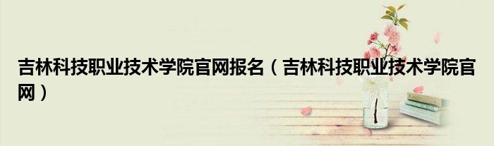 吉林科技职业技术学院官网报名（吉林科技职业技术学院官网）