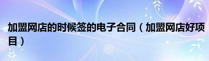 加盟网店的时候签的电子合同（加盟网店好项目）