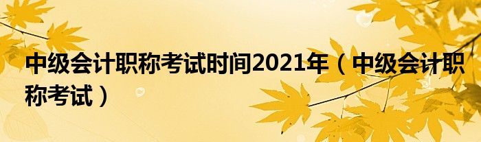 中级会计职称考试时间2021年（中级会计职称考试）