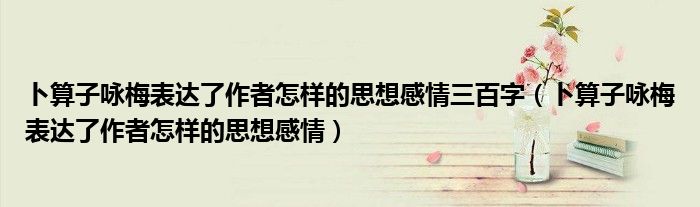 卜算子咏梅表达了作者怎样的思想感情三百字（卜算子咏梅表达了作者怎样的思想感情）