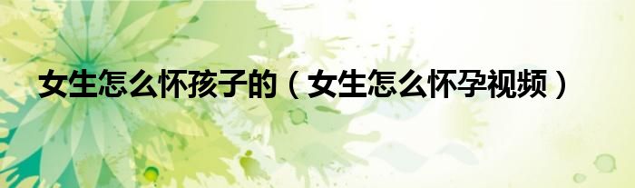 女生怎么怀孩子的（女生怎么怀孕视频）