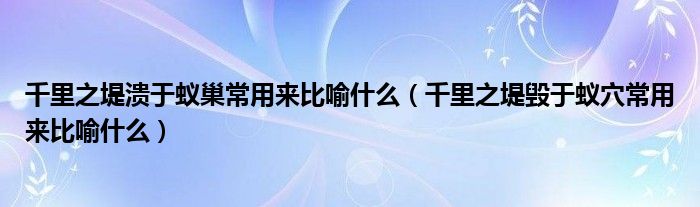 千里之堤溃于蚁巢常用来比喻什么（千里之堤毁于蚁穴常用来比喻什么）