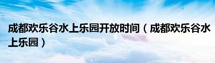 成都欢乐谷水上乐园开放时间（成都欢乐谷水上乐园）