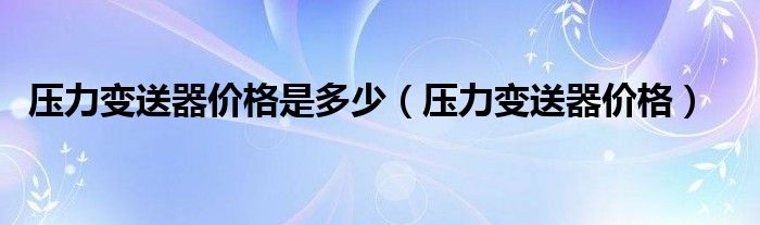 压力变送器价格是多少（压力变送器价格）