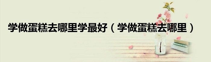 学做蛋糕去哪里学最好（学做蛋糕去哪里）