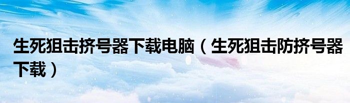生死狙击挤号器下载电脑（生死狙击防挤号器下载）