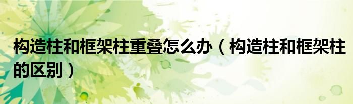 构造柱和框架柱重叠怎么办（构造柱和框架柱的区别）