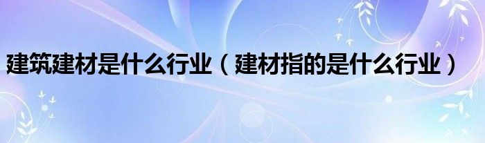 建筑建材是什么行业（建材指的是什么行业）