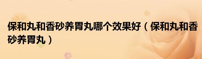 保和丸和香砂养胃丸哪个效果好（保和丸和香砂养胃丸）