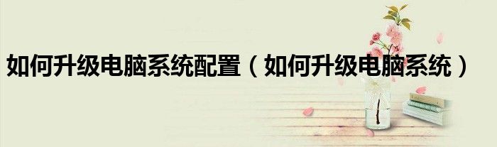 如何升级电脑系统配置（如何升级电脑系统）