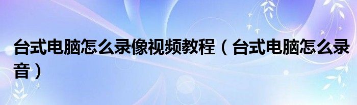 台式电脑怎么录像视频教程（台式电脑怎么录音）