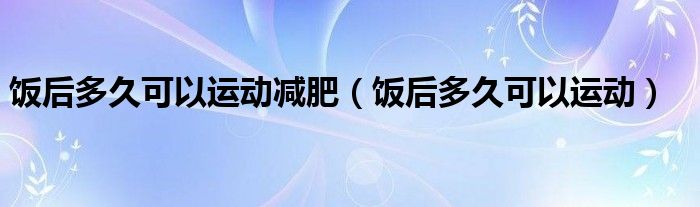 饭后多久可以运动减肥（饭后多久可以运动）