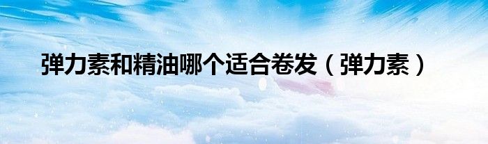 弹力素和精油哪个适合卷发（弹力素）