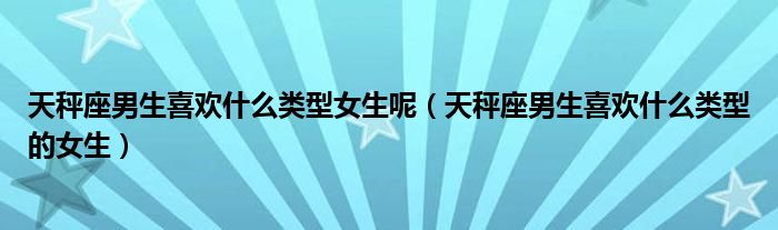 天秤座男生喜欢什么类型女生呢（天秤座男生喜欢什么类型的女生）