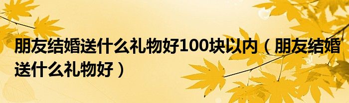 朋友结婚送什么礼物好100块以内（朋友结婚送什么礼物好）