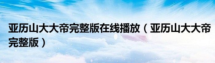 亚历山大大帝完整版在线播放（亚历山大大帝完整版）
