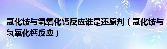 氯化铵与氢氧化钙反应谁是还原剂（氯化铵与氢氧化钙反应）