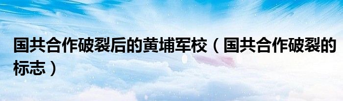 国共合作破裂后的黄埔军校（国共合作破裂的标志）