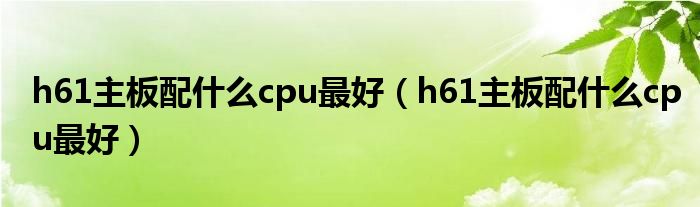 h61主板配什么cpu最好（h61主板配什么cpu最好）