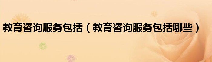 教育咨询服务包括（教育咨询服务包括哪些）