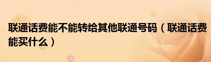 联通话费能不能转给其他联通号码（联通话费能买什么）