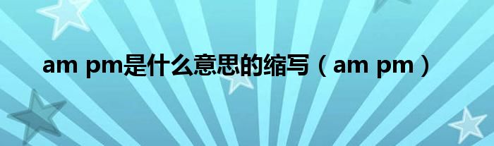 am pm是什么意思的缩写（am pm）