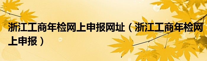浙江工商年检网上申报网址（浙江工商年检网上申报）