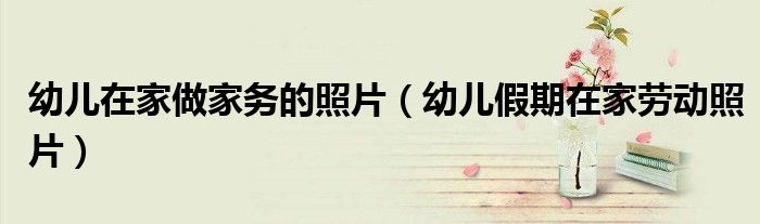 幼儿在家做家务的照片（幼儿假期在家劳动照片）