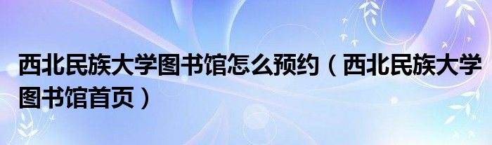 西北民族大学图书馆怎么预约（西北民族大学图书馆首页）