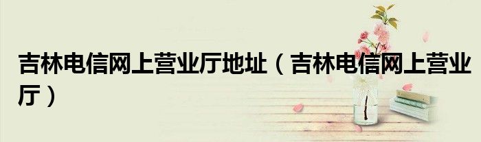 吉林电信网上营业厅地址（吉林电信网上营业厅）