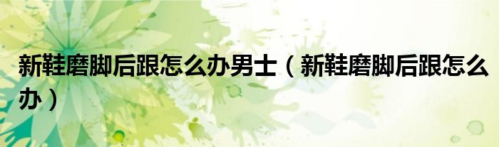 新鞋磨脚后跟怎么办男士（新鞋磨脚后跟怎么办）