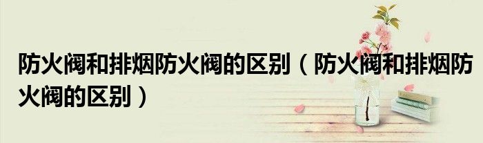 防火阀和排烟防火阀的区别（防火阀和排烟防火阀的区别）