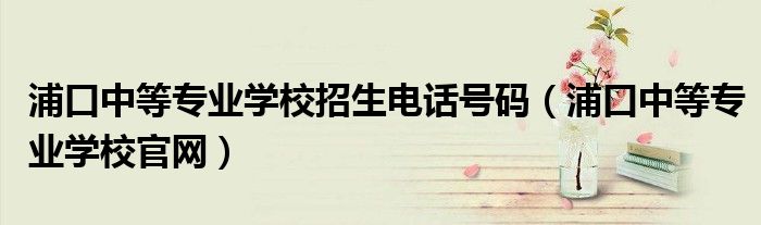 浦口中等专业学校招生电话号码（浦口中等专业学校官网）