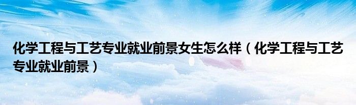 化学工程与工艺专业就业前景女生怎么样（化学工程与工艺专业就业前景）