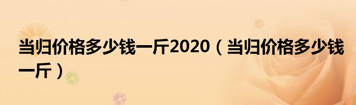 当归价格多少钱一斤2020（当归价格多少钱一斤）