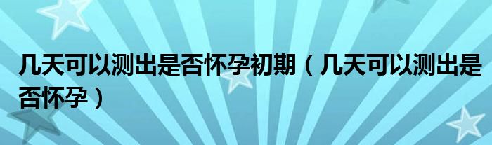 几天可以测出是否怀孕初期（几天可以测出是否怀孕）